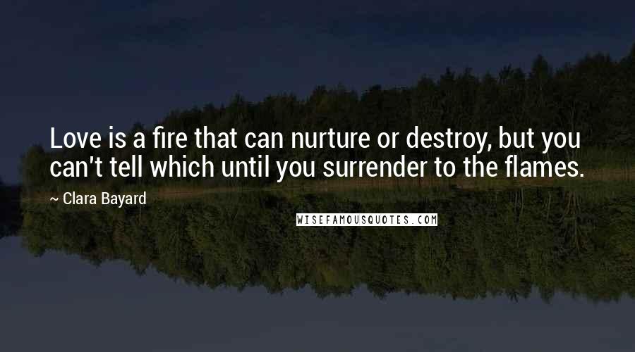 Clara Bayard Quotes: Love is a fire that can nurture or destroy, but you can't tell which until you surrender to the flames.