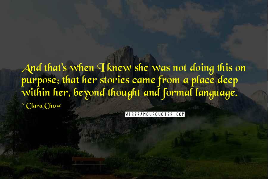 Clara Chow Quotes: And that's when I knew she was not doing this on purpose; that her stories came from a place deep within her, beyond thought and formal language.