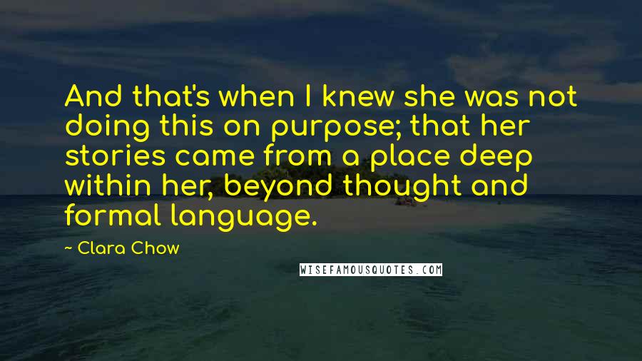 Clara Chow Quotes: And that's when I knew she was not doing this on purpose; that her stories came from a place deep within her, beyond thought and formal language.