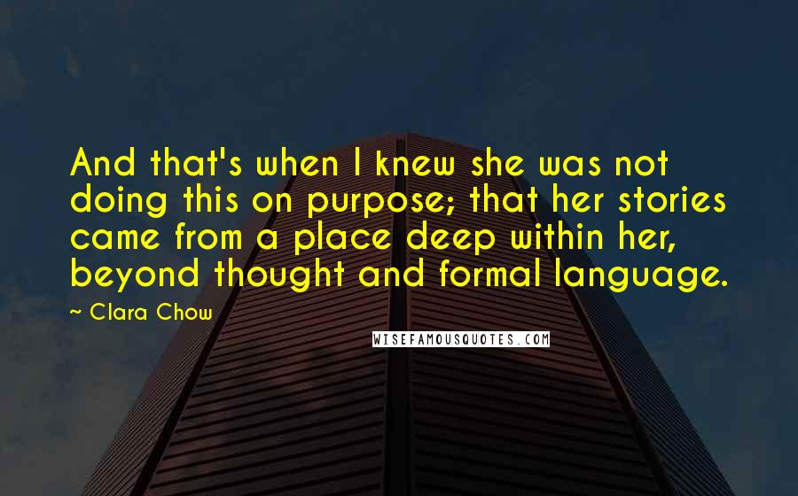Clara Chow Quotes: And that's when I knew she was not doing this on purpose; that her stories came from a place deep within her, beyond thought and formal language.