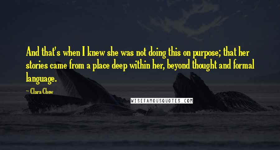 Clara Chow Quotes: And that's when I knew she was not doing this on purpose; that her stories came from a place deep within her, beyond thought and formal language.