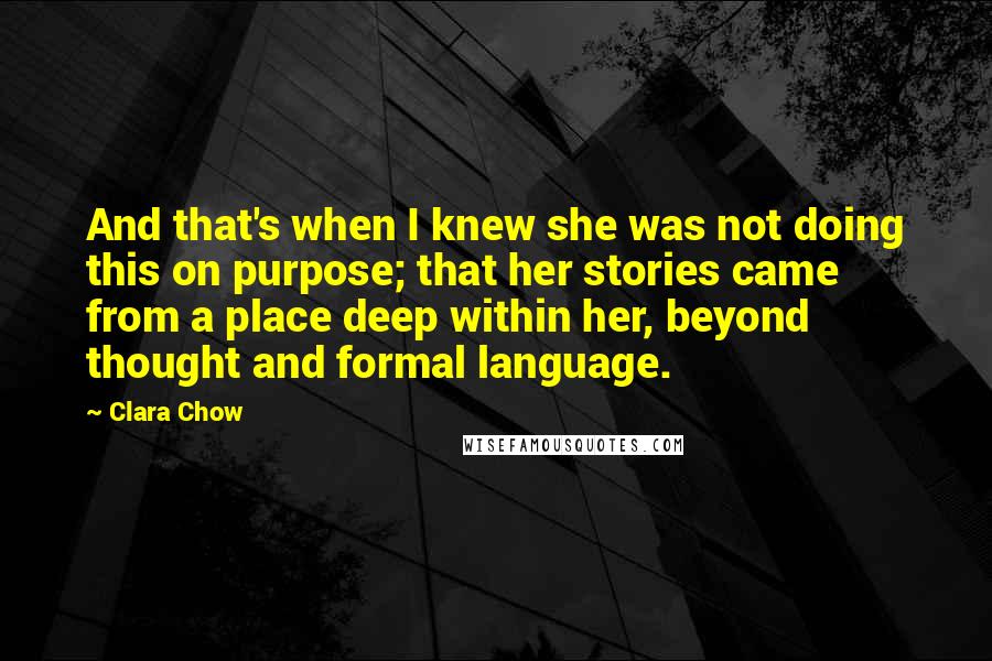 Clara Chow Quotes: And that's when I knew she was not doing this on purpose; that her stories came from a place deep within her, beyond thought and formal language.