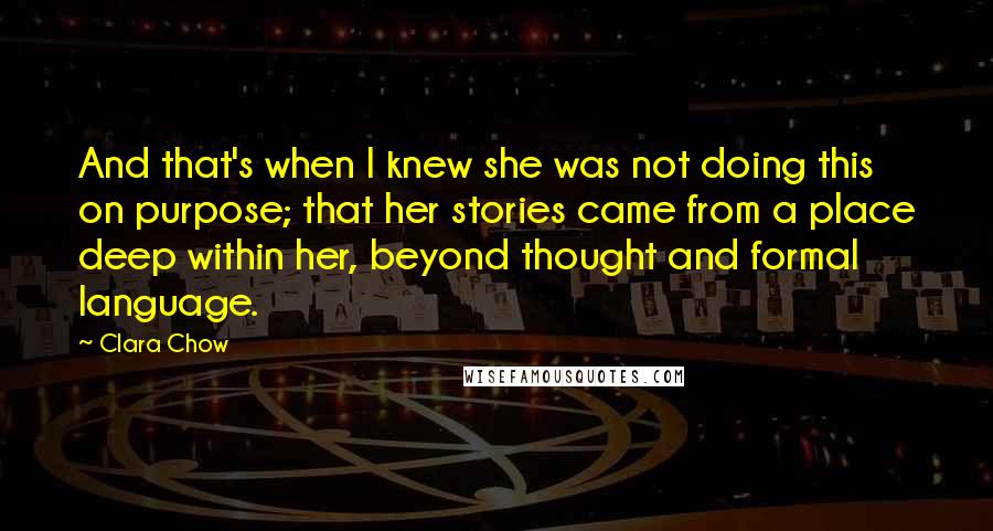 Clara Chow Quotes: And that's when I knew she was not doing this on purpose; that her stories came from a place deep within her, beyond thought and formal language.