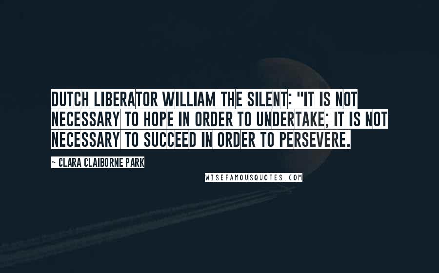 Clara Claiborne Park Quotes: Dutch liberator William the Silent: "It is not necessary to hope in order to undertake; it is not necessary to succeed in order to persevere.