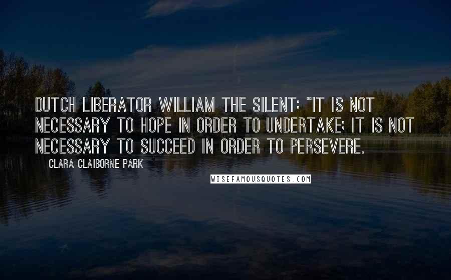 Clara Claiborne Park Quotes: Dutch liberator William the Silent: "It is not necessary to hope in order to undertake; it is not necessary to succeed in order to persevere.