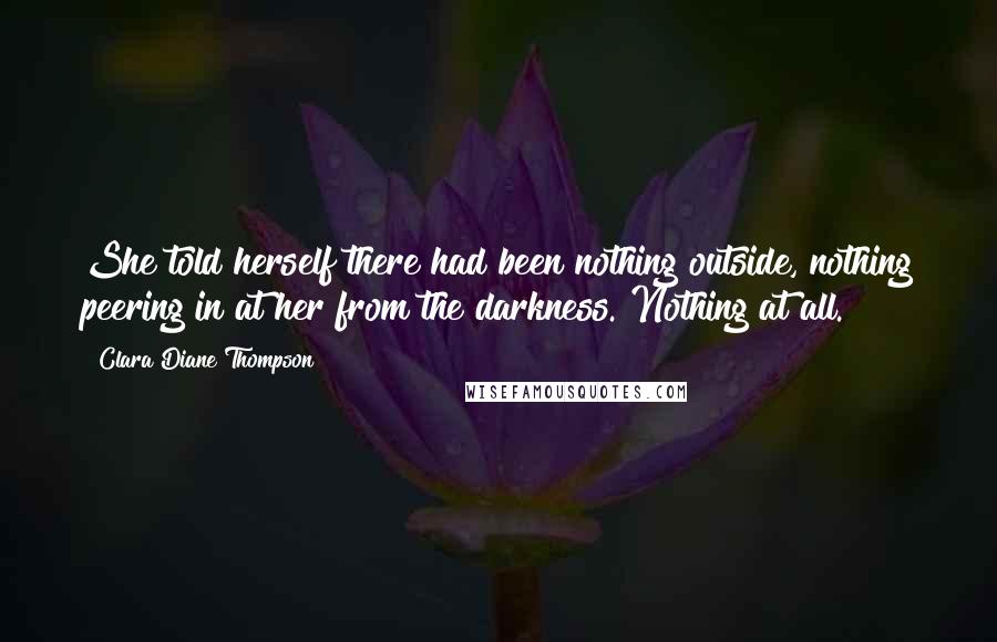 Clara Diane Thompson Quotes: She told herself there had been nothing outside, nothing peering in at her from the darkness. Nothing at all.