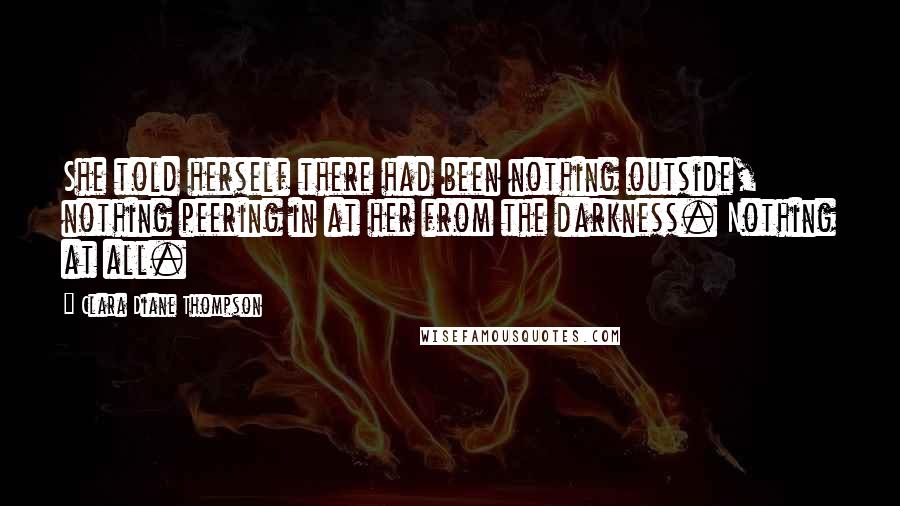 Clara Diane Thompson Quotes: She told herself there had been nothing outside, nothing peering in at her from the darkness. Nothing at all.