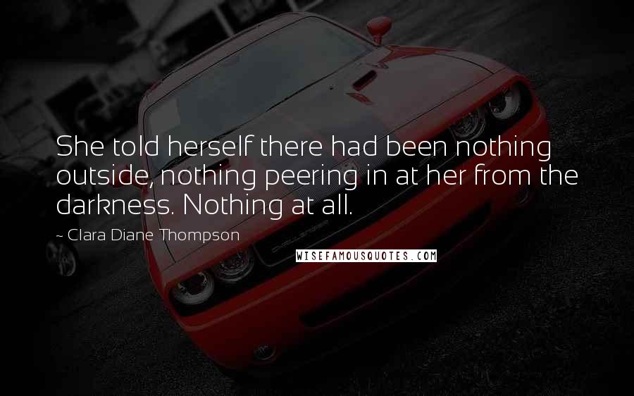 Clara Diane Thompson Quotes: She told herself there had been nothing outside, nothing peering in at her from the darkness. Nothing at all.