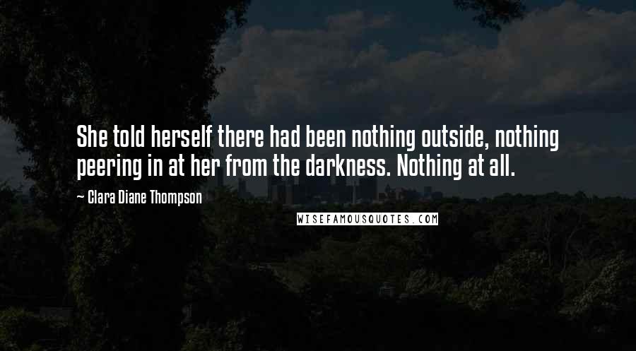 Clara Diane Thompson Quotes: She told herself there had been nothing outside, nothing peering in at her from the darkness. Nothing at all.