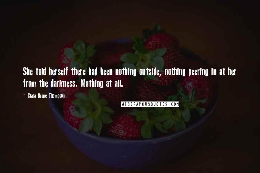 Clara Diane Thompson Quotes: She told herself there had been nothing outside, nothing peering in at her from the darkness. Nothing at all.