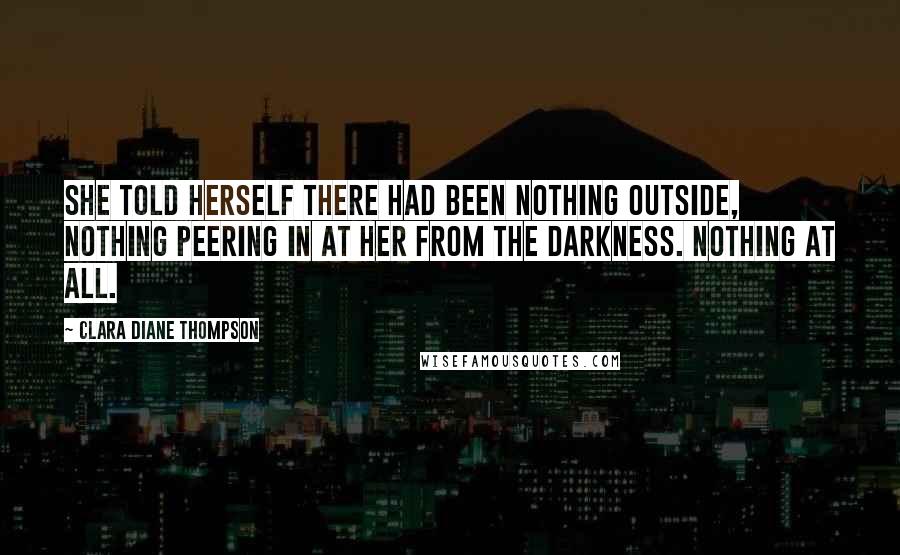 Clara Diane Thompson Quotes: She told herself there had been nothing outside, nothing peering in at her from the darkness. Nothing at all.
