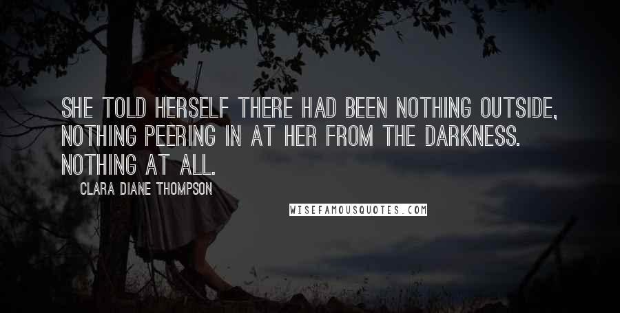 Clara Diane Thompson Quotes: She told herself there had been nothing outside, nothing peering in at her from the darkness. Nothing at all.