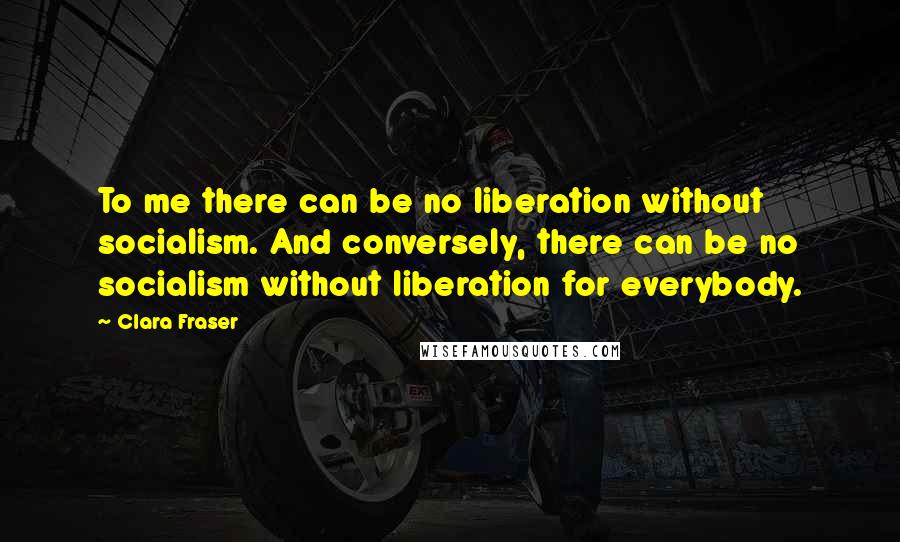 Clara Fraser Quotes: To me there can be no liberation without socialism. And conversely, there can be no socialism without liberation for everybody.