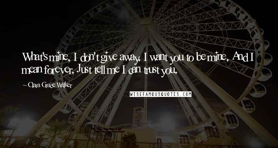 Clara Grace Walker Quotes: What's mine, I don't give away. I want you to be mine. And I mean forever. Just tell me I can trust you.