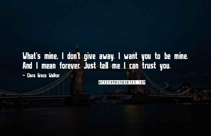 Clara Grace Walker Quotes: What's mine, I don't give away. I want you to be mine. And I mean forever. Just tell me I can trust you.