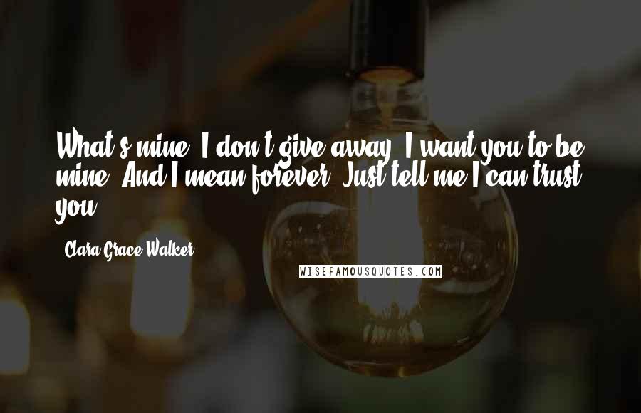 Clara Grace Walker Quotes: What's mine, I don't give away. I want you to be mine. And I mean forever. Just tell me I can trust you.