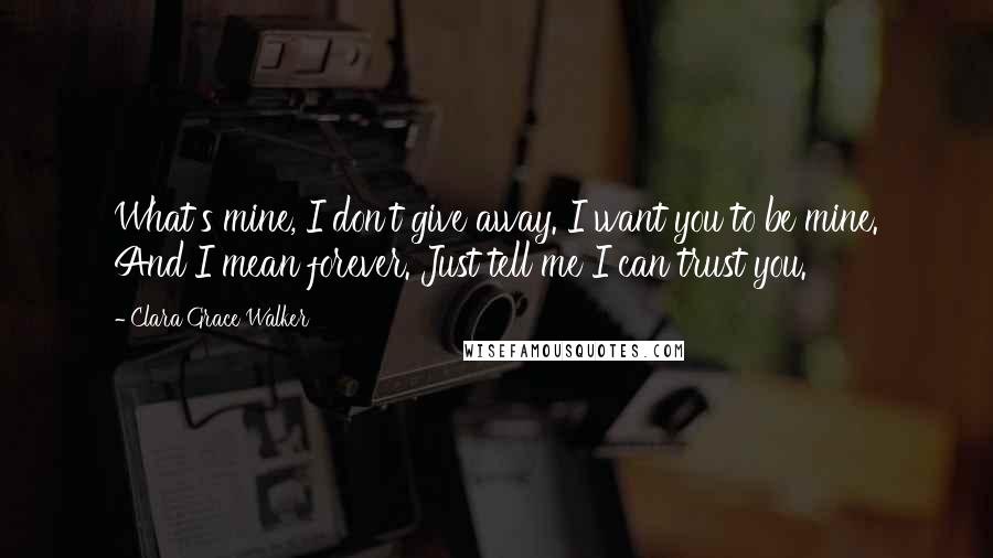 Clara Grace Walker Quotes: What's mine, I don't give away. I want you to be mine. And I mean forever. Just tell me I can trust you.