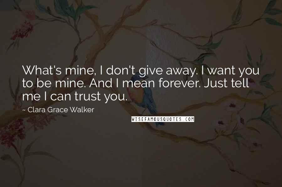 Clara Grace Walker Quotes: What's mine, I don't give away. I want you to be mine. And I mean forever. Just tell me I can trust you.