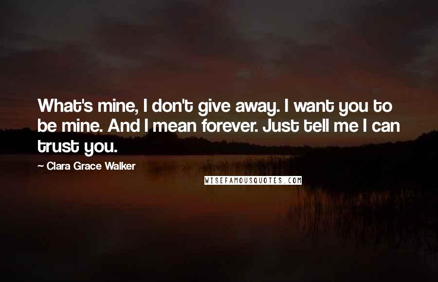 Clara Grace Walker Quotes: What's mine, I don't give away. I want you to be mine. And I mean forever. Just tell me I can trust you.