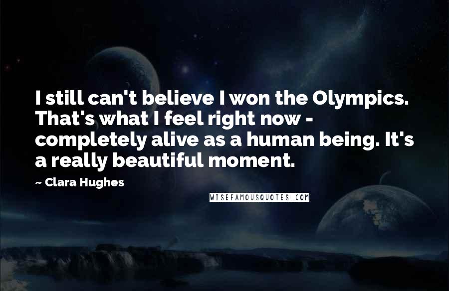 Clara Hughes Quotes: I still can't believe I won the Olympics. That's what I feel right now - completely alive as a human being. It's a really beautiful moment.