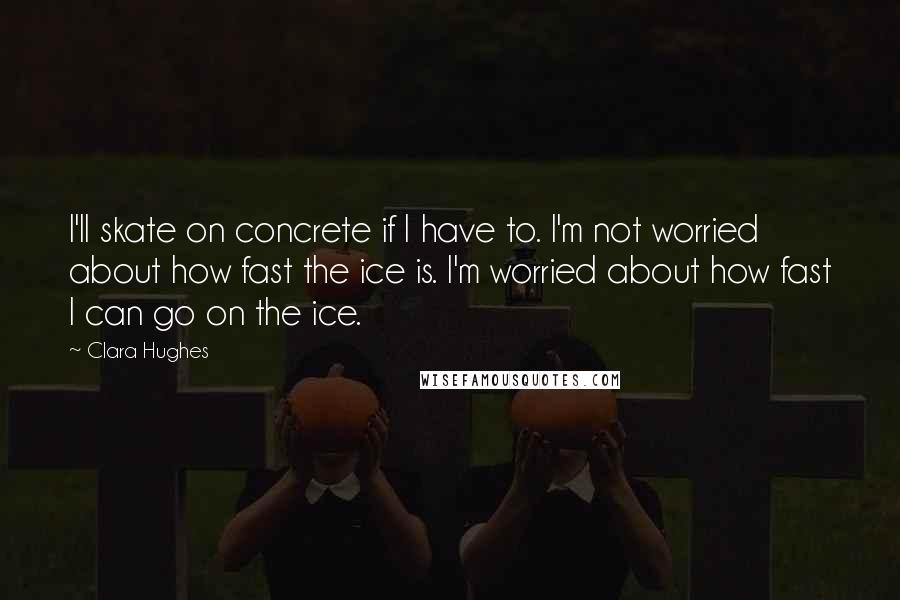 Clara Hughes Quotes: I'll skate on concrete if I have to. I'm not worried about how fast the ice is. I'm worried about how fast I can go on the ice.