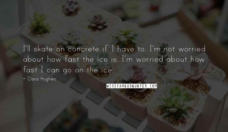 Clara Hughes Quotes: I'll skate on concrete if I have to. I'm not worried about how fast the ice is. I'm worried about how fast I can go on the ice.