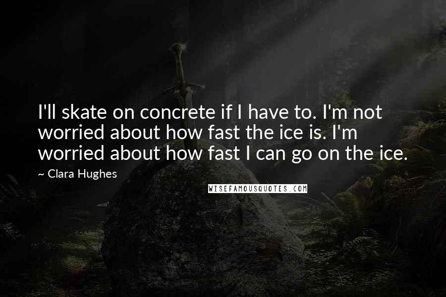 Clara Hughes Quotes: I'll skate on concrete if I have to. I'm not worried about how fast the ice is. I'm worried about how fast I can go on the ice.