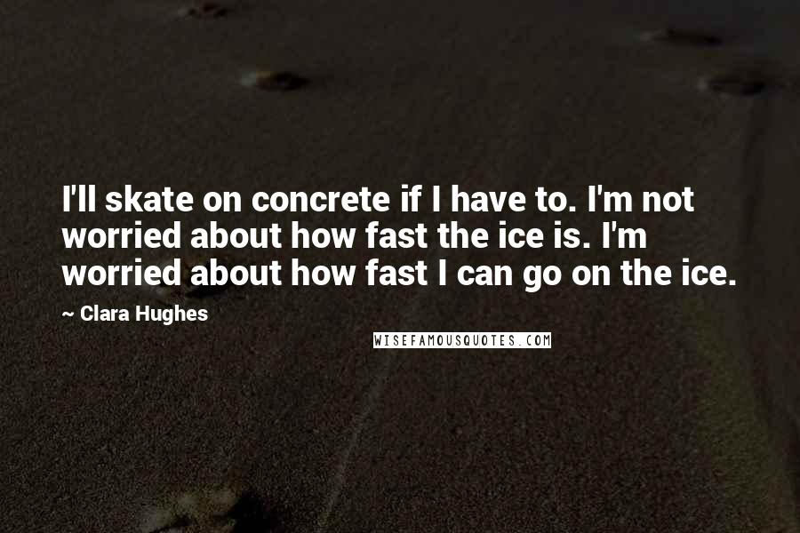 Clara Hughes Quotes: I'll skate on concrete if I have to. I'm not worried about how fast the ice is. I'm worried about how fast I can go on the ice.