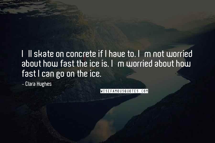 Clara Hughes Quotes: I'll skate on concrete if I have to. I'm not worried about how fast the ice is. I'm worried about how fast I can go on the ice.