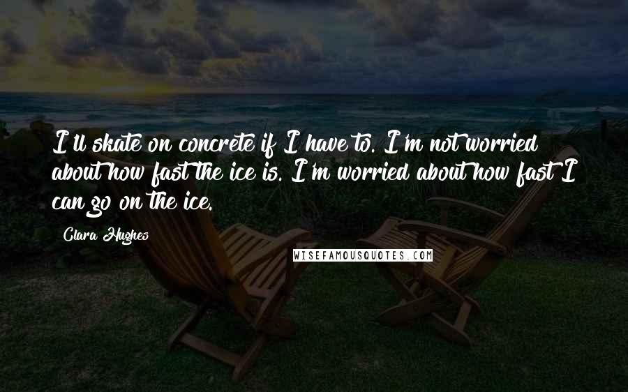 Clara Hughes Quotes: I'll skate on concrete if I have to. I'm not worried about how fast the ice is. I'm worried about how fast I can go on the ice.