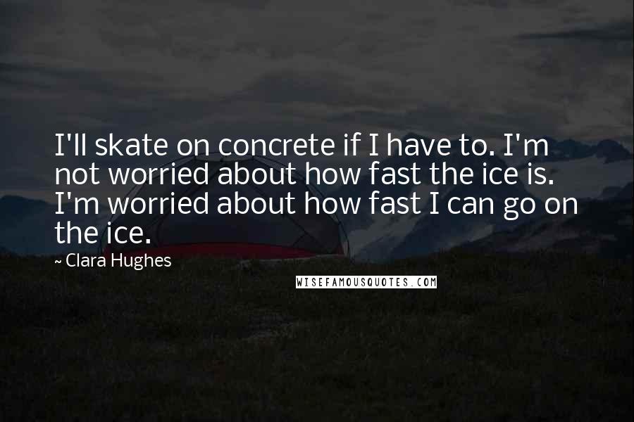 Clara Hughes Quotes: I'll skate on concrete if I have to. I'm not worried about how fast the ice is. I'm worried about how fast I can go on the ice.