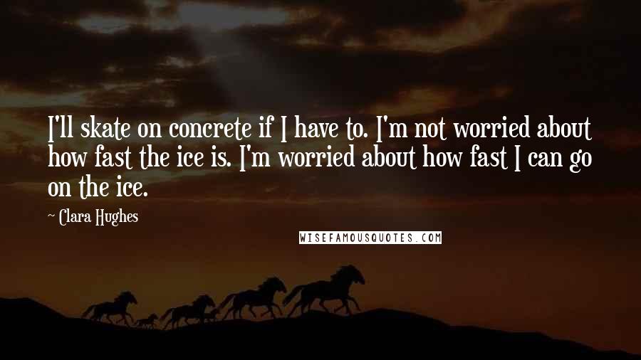 Clara Hughes Quotes: I'll skate on concrete if I have to. I'm not worried about how fast the ice is. I'm worried about how fast I can go on the ice.