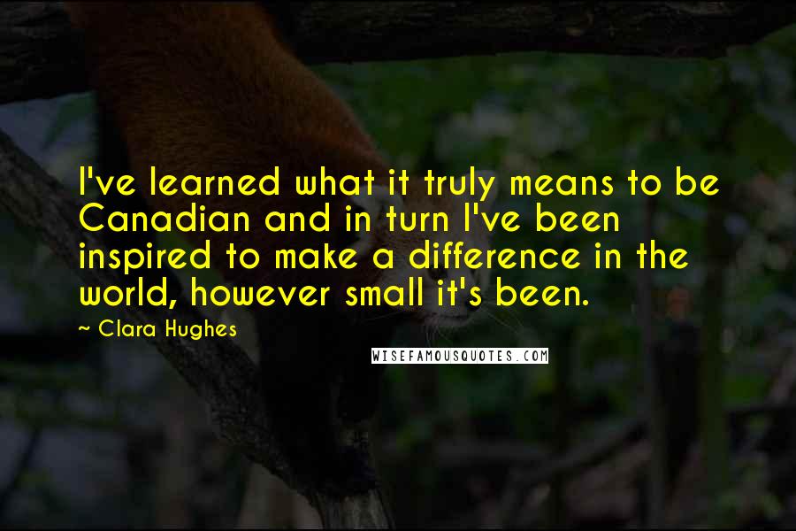 Clara Hughes Quotes: I've learned what it truly means to be Canadian and in turn I've been inspired to make a difference in the world, however small it's been.