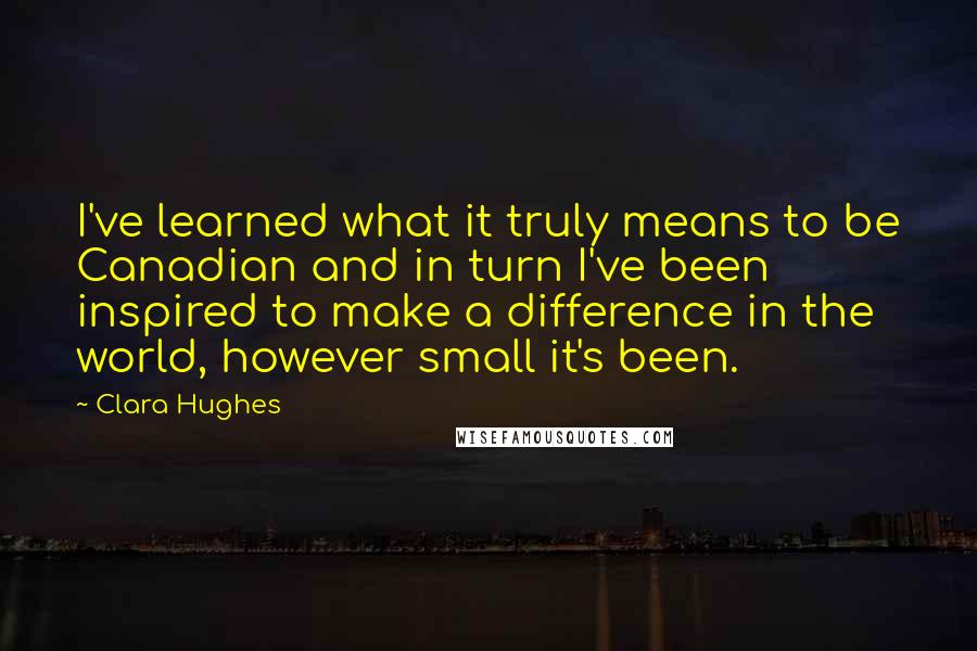 Clara Hughes Quotes: I've learned what it truly means to be Canadian and in turn I've been inspired to make a difference in the world, however small it's been.