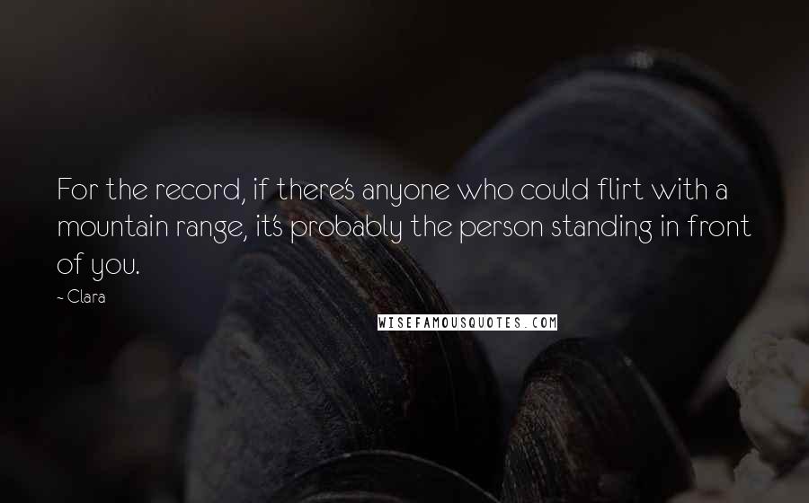 Clara Quotes: For the record, if there's anyone who could flirt with a mountain range, it's probably the person standing in front of you.