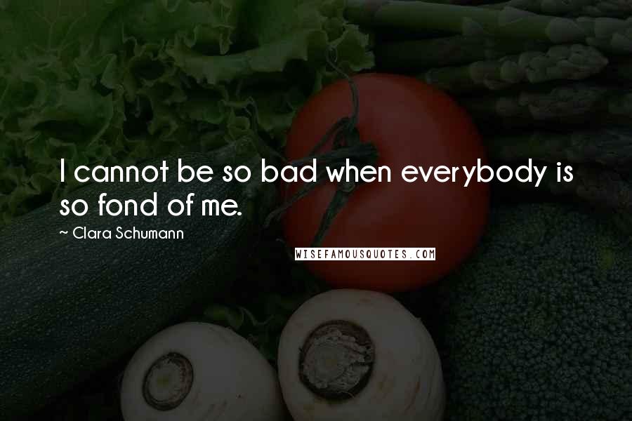 Clara Schumann Quotes: I cannot be so bad when everybody is so fond of me.