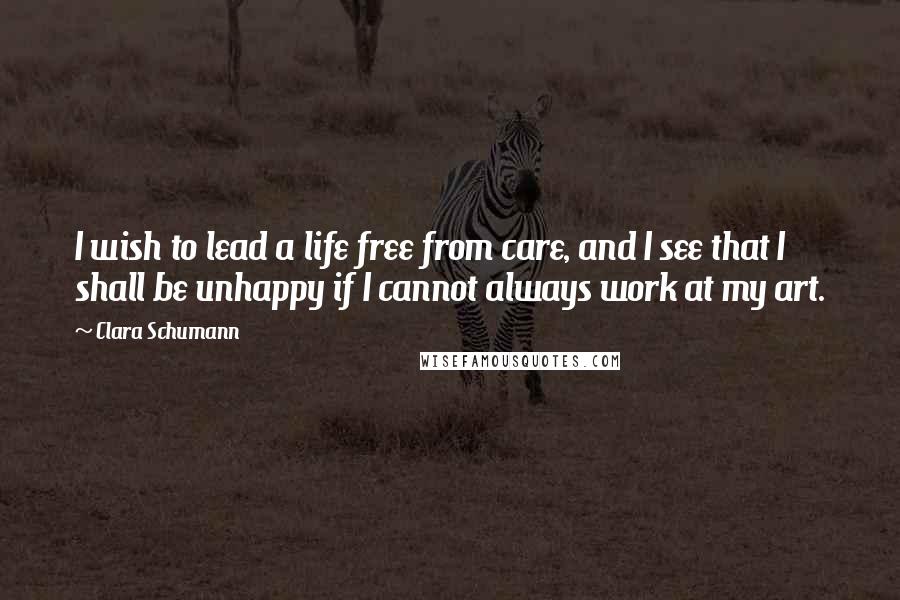 Clara Schumann Quotes: I wish to lead a life free from care, and I see that I shall be unhappy if I cannot always work at my art.
