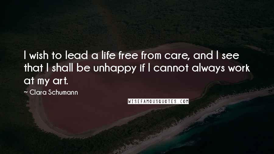 Clara Schumann Quotes: I wish to lead a life free from care, and I see that I shall be unhappy if I cannot always work at my art.