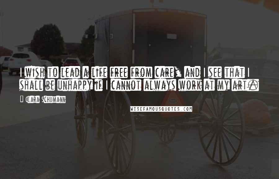 Clara Schumann Quotes: I wish to lead a life free from care, and I see that I shall be unhappy if I cannot always work at my art.