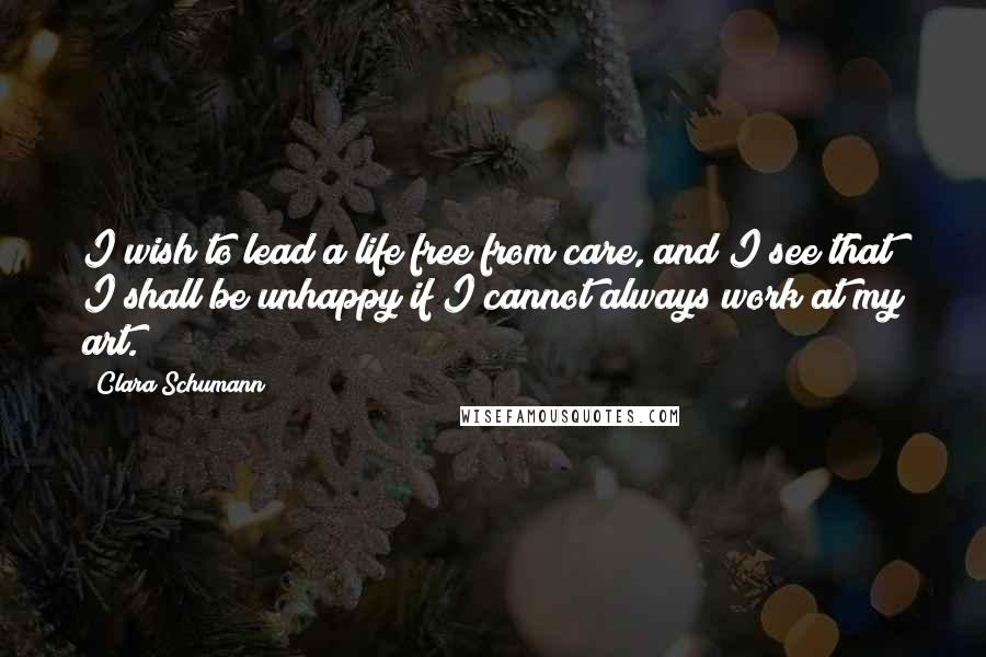 Clara Schumann Quotes: I wish to lead a life free from care, and I see that I shall be unhappy if I cannot always work at my art.