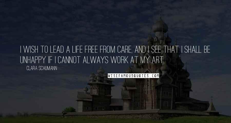 Clara Schumann Quotes: I wish to lead a life free from care, and I see that I shall be unhappy if I cannot always work at my art.