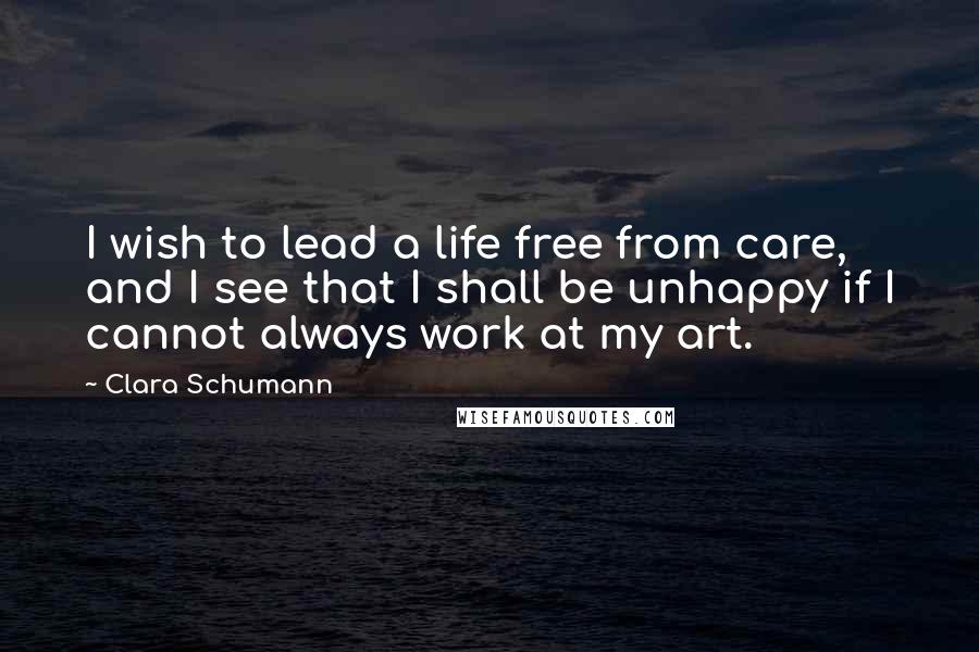 Clara Schumann Quotes: I wish to lead a life free from care, and I see that I shall be unhappy if I cannot always work at my art.