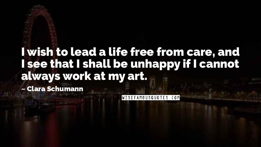 Clara Schumann Quotes: I wish to lead a life free from care, and I see that I shall be unhappy if I cannot always work at my art.