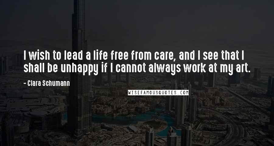 Clara Schumann Quotes: I wish to lead a life free from care, and I see that I shall be unhappy if I cannot always work at my art.