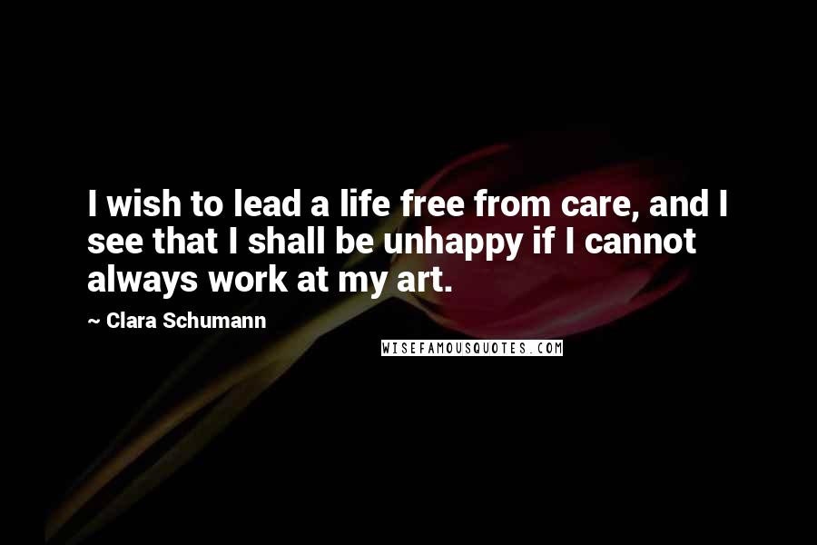 Clara Schumann Quotes: I wish to lead a life free from care, and I see that I shall be unhappy if I cannot always work at my art.