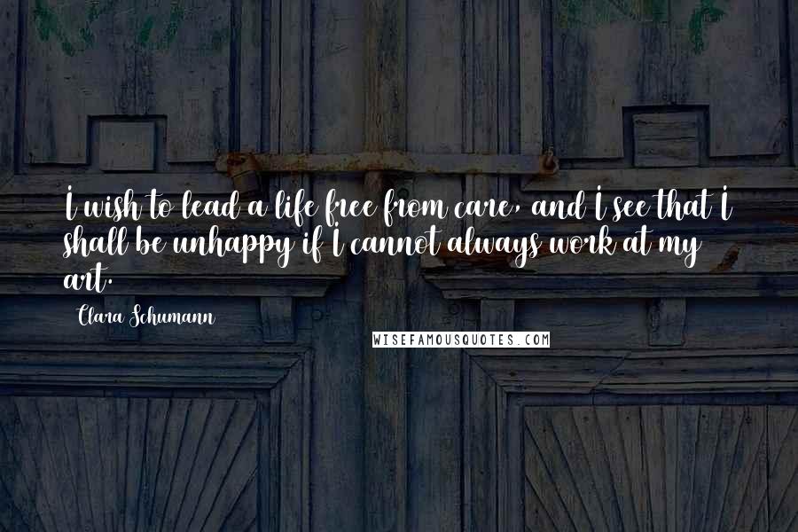 Clara Schumann Quotes: I wish to lead a life free from care, and I see that I shall be unhappy if I cannot always work at my art.
