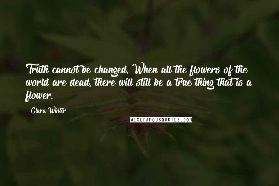 Clara Winter Quotes: Truth cannot be changed. When all the flowers of the world are dead, there will still be a true thing that is a flower.