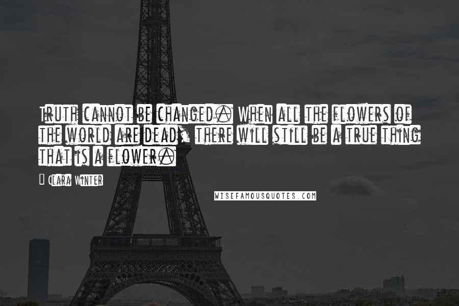 Clara Winter Quotes: Truth cannot be changed. When all the flowers of the world are dead, there will still be a true thing that is a flower.