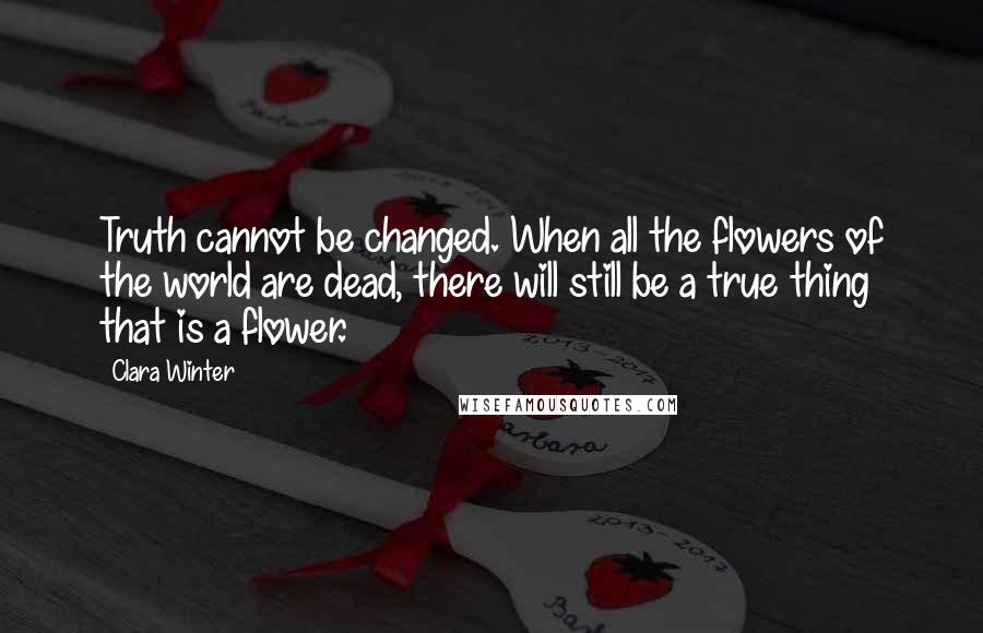 Clara Winter Quotes: Truth cannot be changed. When all the flowers of the world are dead, there will still be a true thing that is a flower.