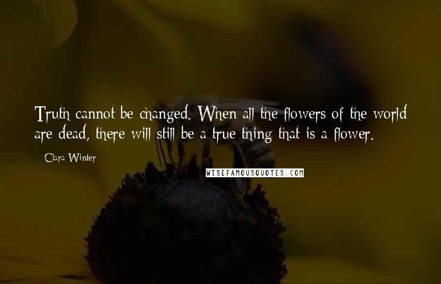 Clara Winter Quotes: Truth cannot be changed. When all the flowers of the world are dead, there will still be a true thing that is a flower.